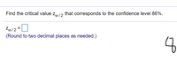 **Problem Statement**

Find the critical value \( z_{\alpha/2} \) that corresponds to the confidence level 86%.

**Solution**

\( z_{\alpha/2} = \) [Enter your answer here]

*(Round to two decimal places as needed.)*

**Note**

- The problem requires calculating the critical z-value, which corresponds to the confidence level indicated (86% in this case).
- You will need to understand standard normal distribution and use z-tables or statistical software to find the appropriate z-value.
