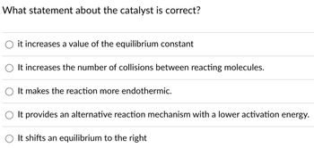 What statement about the catalyst is correct?
it increases a value of the equilibrium constant
It increases the number of collisions between reacting molecules.
It makes the reaction more endothermic.
It provides an alternative reaction mechanism with a lower activation energy.
It shifts an equilibrium to the right