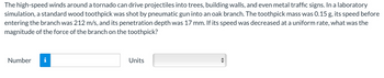 The high-speed winds around a tornado can drive projectiles into trees, building walls, and even metal traffic signs. In a laboratory
simulation, a standard wood toothpick was shot by pneumatic gun into an oak branch. The toothpick mass was 0.15 g, its speed before
entering the branch was 212 m/s, and its penetration depth was 17 mm. If its speed was decreased at a uniform rate, what was the
magnitude of the force of the branch on the toothpick?
Number
Units