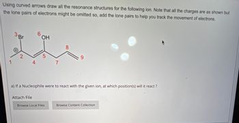 Using curved arrows draw all the resonance structures for the following ion. Note that all the charges are as shown but
the lone pairs of electrons might be omitted so, add the lone pairs to help you track the movement of electrons.
Br
6
HO
OH
2
5
1
4
7
8
9
a) If a Nucleophile were to react with the given ion, at which position(s) will it react?
Attach File
Browse Local Files
Browse Content Collection