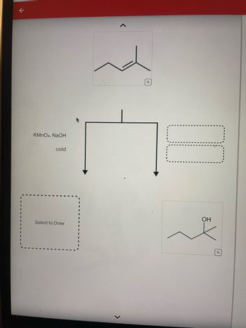 **Image Description for Educational Website**

The image presents a chemical reaction schematic involving an organic compound transformation using a set of reagents. 

**Reaction Scheme:**

1. **Initial Compound**:
   - Depicted at the top, the structure displays a carbon chain with a double bond, indicative of an alkene.

2. **Reagents**:
   - The reaction involves the use of potassium permanganate (KMnO₄) and sodium hydroxide (NaOH) under cold conditions.

3. **Reaction Pathway**:
   - The initial compound reacts with the given reagents, resulting in a transformation.
   - An arrow points down, indicating the transformation process, branching into two outcomes:
     - The left path leads to an unshown structure, labeled with a placeholder "Select to Draw," implying the need for user interaction or further input.
     - The right path shows the formation of an alcohol, where the double bond is replaced, and a hydroxyl group (-OH) is introduced.

This graphical depiction aids in understanding the oxidative transformation of alkenes to diols (vicinal diols) using cold, dilute alkaline permanganate solution, a common laboratory procedure in organic chemistry.