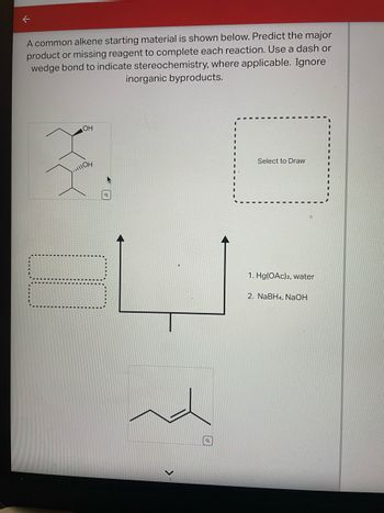 A common alkene starting material is shown below. Predict the major product or missing reagent to complete each reaction. Use a dash or wedge bond to indicate stereochemistry, where applicable. Ignore inorganic byproducts.

**Chemical Reaction Process:**

1. **Starting Material:** The initial structure features an alkene.

2. **Reagents:**
   - Step 1: Hg(OAc)₂, water
   - Step 2: NaBH₄, NaOH

3. **Mechanism Overview:**
   The reaction likely involves oxymercuration-demercuration. This process typically results in the addition of a hydroxyl group (OH) to the more substituted carbon, turning the alkene into an alcohol.

4. **Instructions:**
   - Draw the major product in the designated area.
   - Indicate stereochemistry using dashed or wedged bonds as applicable.

**Diagrams and Boxes:**

- Initial alkene and alcohol images provided as reference.
- A dashed box labeled "Select to Draw" indicates where the predicted chemical structure should be drawn.

**Visual Explanation:**

The arrow from the original alkene structure to a blank area represents the transformation of the alkene upon treatment with the specified reagents. The alkene, when reacted as described, will typically produce an alcohol with specific stereochemistry.