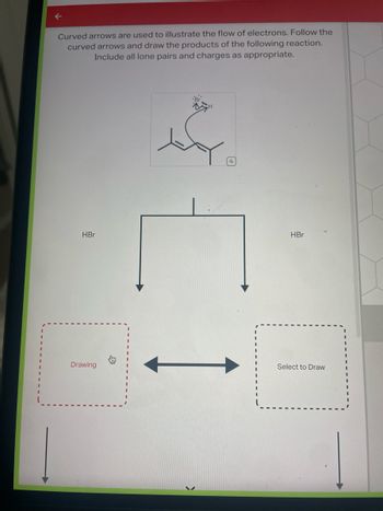 Curved arrows are used to illustrate the flow of electrons. Follow the
curved arrows and draw the products of the following reaction.
Include all lone pairs and charges as appropriate.
HBr
Drawing
محمد
3
HBr
Select to Draw