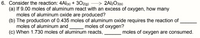 6. Consider the reaction: 4Al(s) + 3029) – > 2Al2O3(s)
(a) If 9.00 moles of aluminum react with an excess of oxygen, how many
moles of aluminum oxide are produced?
(b) The production of 0.435 moles of aluminum oxide requires the reaction of
moles of aluminum and
(c) When 1.730 moles of aluminum reacts,
moles of oxygen?
moles of oxygen are consumed.
