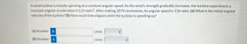 **Problem**

A wind turbine is initially spinning at a constant angular speed. As the wind's strength gradually increases, the turbine experiences a constant angular acceleration of 0.123 rad/s². After making 2870 revolutions, its angular speed is 136 rad/s. 

(a) What is the initial angular velocity of the turbine? 

(b) How much time elapses while the turbine is speeding up?

**Input Fields**

- (a) Number: _____ Units: _____
- (b) Number: _____ Units: _____