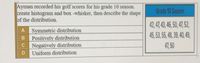 Ayman recorded his golf scores for his grade 10 season.
create histogram and box -whisker, then describe the shape
of the distribution.
Grade 10 Season
42, 47,43, 45, 50, 47, 52,
A
Symmetric distribution
45, 53, 5,4, 39,40, 49,
B
Positively distribution
Negatively distribution
Uniform distribution
C
47, 50
D
