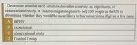 Determine whether each situation describes a survey, an experiment, or
observational study. A fashion magazine plans to poll 100 people in the US to
determine whether they would be more likely to buy subscription if given a free issue.
A survey
B experiment
C observational study
Control Group
