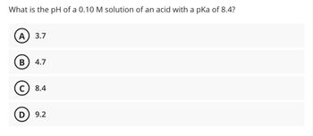 What is the pH of a 0.10 M solution of an acid with a pKa of 8.4?
A) 3.7
B 4.7
C) 8.4
D 9.2