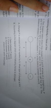 our nolebook,
t move easil, Learning Activity 1: Think of This
ons
ot flo
ire an
distance between P and O is labeled x Y is the distance between Q and R.
e goo
Q
R.
alance in the
abject. Whe
de mov
A. Charge P is attracted to R but repelled by Q. What type of charge is P?
B. According to the diagram which of the following forces is stronger;
ation
vente
Robe
1. Force between P and Q
II. Force between Q andR
II. Force between P and R
(choose one option and justify)
