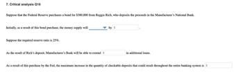 7. Critical analysis Q16
Suppose that the Federal Reserve purchases a bond for $300,000 from Reggie Rich, who deposits the proceeds in the Manufacturer's National Bank.
Initially, as a result of this bond purchase, the money supply will
Suppose the required reserve ratio is 25%.
As the result of Rich's deposit, Manufacturer's Bank will be able to extend $
by $
in additional loans.
As a result of this purchase by the Fed, the maximum increase in the quantity of checkable deposits that could result throughout the entire banking system is $