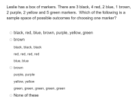 ### Sample Space of Possible Outcomes for Choosing One Marker

**Question:**
Leslie has a box of markers. There are 3 black, 4 red, 2 blue, 1 brown, 2 purple, 2 yellow and 5 green markers. Which of the following is a sample space of possible outcomes for choosing one marker?

**Options:**

1. ⃝ black, red, blue, brown, purple, yellow, green

2. ⃝ brown
   - black, black, black
   - red, red, red, red
   - blue, blue

3. ⃝ brown
   - purple, purple
   - yellow, yellow
   - green, green, green, green, green

4. ⃝ None of these

**Explanation:**
A sample space is the set of all possible outcomes of an experiment. In this context, selecting one marker from the given set of markers, the sample space should list all possible colors of the markers available.

**Analysis of Options:**

1. ⃝ **black, red, blue, brown, purple, yellow, green**:
   - This option lists all the different colors available in the box of markers.

2. ⃝ **brown**
   - **black, black, black**
   - **red, red, red, red**
   - **blue, blue**
   - This option is incorrect because it repeats individual outcomes rather than listing all unique possible outcomes.

3. ⃝ **brown**
   - **purple, purple**
   - **yellow, yellow**
   - **green, green, green, green, green**
   - This option is also incorrect because, like the previous one, it repeats individual outcomes.

4. ⃝ **None of these**:
   - This option suggests that none of the given choices correctly represent the sample space. However, option 1 correctly lists all the unique possible outcomes, making this option incorrect.

**Correct Answer:**
Option **1** is the correct sample space of possible outcomes for choosing one marker, as it lists all unique colors available: black, red, blue, brown, purple, yellow, and green.