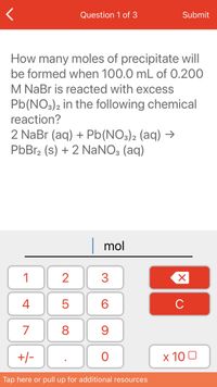 **Question 1 of 3**

**How many moles of precipitate will be formed when 100.0 mL of 0.200 M NaBr is reacted with excess Pb(NO₃)₂ in the following chemical reaction?**

\[ \text{2 NaBr (aq) + Pb(NO}_3\text{)}_2\text{ (aq) → PbBr}_2\text{ (s) + 2 NaNO}_3\text{ (aq)} \]

**Calculator Input:**

- Numeric keypad for input
- Indicator for mole calculation

**Instructions:**

1. Use the numeric keypad to enter the calculated moles of PbBr₂.
2. Tap the "Submit" button to enter your answer. 

*Note: For additional resources, use the option available at the bottom of the screen.*