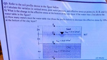 Q3: Refer to the soil profile shown in the figure below:
a) Calculate the variation in vertical stress, pore water pressure, and effective stress at points (A, D, B, and C)
b) What is the change in the effective stress at the bottom of the clay layer if the water rises (1m) above the
water table in the figure?
c) How many meters must the water table rise (from the profile below) to decrease the effective stress by 10%
at the bottom of the clay layer?
A
2m
Sand
D.
= 17.4 kN/m²
Ydry
W.T
Yat 20.9 kN/m³
B
Clay
Ysat 17.8 kN/m³
(25 Mark)
3m
4m