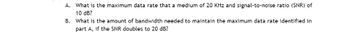 A. What is the maximum data rate that a medium of 20 KHz and signal-to-noise ratio (SNR) of
10 dB?
B. What is the amount of bandwidth needed to maintain the maximum data rate identified in
part A, if the SNR doubles to 20 dB?