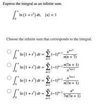 Express the integral as an infinite sum.
/ In (1 + t") dt, |x| < 1
Choose the infinite sum that corresponds to the integral.
In (1 + r') dt =
E(-1)*-1.
п(п + 7)
n=1
| In (1 + 1") dt = E(-19-1 "(7n + 1)
x7n+1
n=1
7n+1
| In (1 + 1') dt = E(-1)*-1.
n(7n + 1)
n=1
In (1 + t') dt = E(-1)"-1.
x"
7n(7n + 1)
n=1
