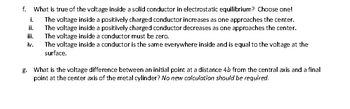 f. What is true of the voltage inside a solid conductor in electrostatic equilibrium? Choose one!
The voltage inside a positively charged conductor increases as one approaches the center.
The voltage inside a positively charged conductor decreases as one approaches the center.
The voltage inside a conductor must be zero.
The voltage inside a conductor is the same everywhere inside and is equal to the voltage at the
surface.
i.
ii.
iii.
iv.
g. What is the voltage difference between an initial point at a distance 4b from the central axis and a final
point at the center axis of the metal cylinder? No new calculation should be required.