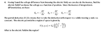 4. Having found the voltage difference from knowing the electric field, we can also do the inverse, find the
electric field if we know the voltage as a function of position. Since the inverse of integration is
differentiation, we have:
av
Ey
ây'
The partial derivative OV/Ox means that to take the derivative with respect to x while treating y and z as
constant. The electric potential in a region of space is given by
Ex
=
What is the electric field in this region?
av
Əx'
2
5y
V (x, y, z) = V. ((-)² – 57)
av
əz