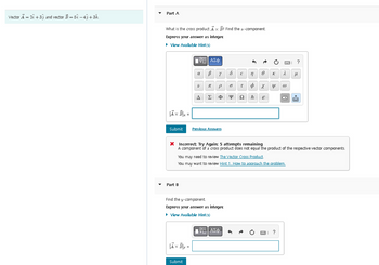 Vector A = 2 +33 and vector B = 51-43 +3k.
Part A
What is the cross product Ax B? Find the -component.
Express your answer as integer
► View Available Hint(s)
A × B]x =
Submit
Part B
IVE ΑΣΦ
α B Y
V
Ax By =
A
Submit
T P
Σ
Previous Answers
Φ Ψ Ω
Find the y-component.
Express your answer as integer
▸ View Available Hint(s)
€ n
6 T φ
- ΑΣΦ
ħ
0
χ
E
•
* Incorrect; Try Again: 5 attempts remaining
A component of a cross product does not equal the product of the respective vector components.
You may need to review The Vector Cross Product.
You may want to review Hint 1. How to approach the problem.
K
y @
2 μ
?
?