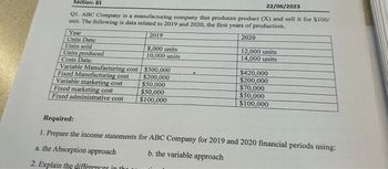 Section: 81
22/06/2023
Q1. ABC Company is a manufacturing company that produces product (X) and sell it for $100/
unit. The following is data related to 2019 and 2020, the first years of production.
2019
2020
Year
Units Data:
Units sold
Units produced
Costs Data:
Variable Manufacturing cost
Fixed Manufacturing cost
Variable marketing cost
Fixed marketing cost
Fixed administrative cost
8,000 units
10,000 units
$300,000
$200,000
$50,000
$50,000
$100,000
12,000 units
14,000 units
$420,000
$200,000
$70,000
$50,000
$100,000
Required:
1. Prepare the income statements for ABC Company for 2019 and 2020 financial periods using:
a. the Absorption approach
b. the variable approach
2. Explain the differences in the