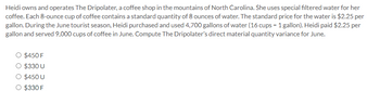 Heidi owns and operates The Dripolater, a coffee shop in the mountains of North Carolina. She uses special filtered water for her
coffee. Each 8-ounce cup of coffee contains a standard quantity of 8 ounces of water. The standard price for the water is $2.25 per
gallon. During the June tourist season, Heidi purchased and used 4,700 gallons of water (16 cups = 1 gallon). Heidi paid $2.25 per
gallon and served 9,000 cups of coffee in June. Compute The Dripolater's direct material quantity variance for June.
O $450 F
O $330 U
O $450 U
O $330 F