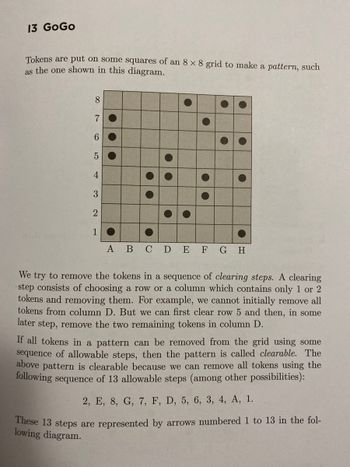 13 GoGo
Tokens are put on some squares of an 8 x 8 grid to make a pattern, such
as the one shown in this diagram.
8
7
6
5
4
3
2
1
A B C D E F G H
We try to remove the tokens in a sequence of clearing steps. A clearing
step consists of choosing a row or a column which contains only 1 or 2
tokens and removing them. For example, we cannot initially remove all
tokens from column D. But we can first clear row 5 and then, in some
later step, remove the two remaining tokens in column D.
If all tokens in a pattern can be removed from the grid using some
sequence of allowable steps, then the pattern is called clearable. The
above pattern is clearable because we can remove all tokens using the
following sequence of 13 allowable steps (among other possibilities):
2, E, 8, G, 7, F, D, 5, 6, 3, 4, A, 1.
These 13 steps are represented by arrows numbered 1 to 13 in the fol-
lowing diagram.
O
.
P
C
A
C