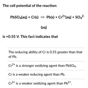 The cell potential of the reaction:
PbSO4(aq) + Cr(s) ⇒ Pb(s) + Cr²+ (aq) + SO4²-
(aq)
is +0.55 V. This fact indicates that
The reducing ability of Cr is 0.55 greater than that
of Pb.
Cr2+
is a stronger oxidizing agent than PbSO4.
Cr is a weaker reducing agent than Pb.
Cr²+ is a weaker oxidizing agent than Pb²+.