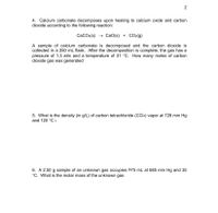 **Transcription for Educational Website**

---

**4. Decomposition of Calcium Carbonate**

Calcium carbonate decomposes upon heating to form calcium oxide and carbon dioxide as shown in the reaction:

\[ \text{CaCO}_3(s) \rightarrow \text{CaO}(s) + \text{CO}_2(g) \]

A sample of calcium carbonate is decomposed, and the carbon dioxide gas is collected in a 250 mL flask. After the decomposition is complete, the gas exhibits a pressure of 1.3 atm and a temperature of 31°C. Calculate the number of moles of carbon dioxide gas generated.

---

**5. Density of Carbon Tetrachloride Vapor**

Determine the density (in g/L) of carbon tetrachloride (CCl₄) vapor at a pressure of 728 mm Hg and a temperature of 120°C.

---

**6. Molar Mass of an Unknown Gas**

A 2.50 g sample of an unknown gas occupies a volume of 875 mL at a pressure of 685 mm Hg and a temperature of 35°C. Calculate the molar mass of the unknown gas.