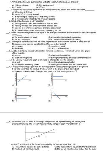 1. Which of the following quantities has units of a velocity? (There are two answers)
C) 9.8 m/s downward
D) 150 m³
A) 10 km southwest
B) -5.0 m/s
2. An object moving upward experiences an acceleration of +9.8 m/s². This means the object_
A) is traveling at 9.8 m/s
B) travels 9.8 m in every second
C) is increasing its velocity by 9.8 m/s every second
D) is decreasing its velocity by 9.8 m/s every second
3. Which of the following is NOT possible?
A) Velocity directed east and acceleration directed west
B) Velocity directed east and acceleration directed east
C) Velocity is constant, non-zero and changing acceleration
D) Acceleration is constant, non-zero and changing velocity
4. When can the average velocity be equal to the average of the initial and final velocity? This can happen
when
A) the acceleration is constant.
C) acceleration is constantly increasing
B) the velocity is zero.
D) acceleration is constantly decreasing
5. Two objects were dropped from the same height with an interval of one second. If there is no air
Resistance, what can you say about the difference in their speed?
A) increases
C) remains constant
B) decreases
D) cannot be determined
6. An object is moving forward with constant non-zero acceleration. The velocity versus time graph
of this object is
A) a curve.
B) a vertical straight line.
7. If the velocity versus time graph of an object is a horizontal line, the object is
A) at rest
C) moving with zero acceleration
B) moving with increasing speed.
D) moving with constant non-zero acceleration.
8. You accidentally drop a pen from the third floor of SM San Lazaro straight down to the ground.
If we take upward as the positive direction, which of the graphs shown below best
represents the acceleration of the pen as a function of time starting at time = 0?
K
A)
www._..._OC
C) a horizontal straight line.
D) a straight line making an angle with the time axis.
Truck
Car
D)
9. The motions of a car and a truck along a straight road are represented by the velocity-time
graphs in the figure. The two vehicles are initially alongside each other at time t = 0.
www.oc
At time T, what is true of the distances traveled by the vehicles since time t = 0?
A) They will have traveled the same distance.
B) The truck will not have moved.
C) The truck will have travelled further than the car.
D) The car will have travelled further than the truck.