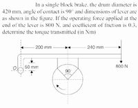 In a single block brake, the drum diameter is
420 mm, angle of contact is 90° and dimensions of lever are
as shown in the figure. If the operating force applied at the
end of the lever is 800 N. and coctficient of friction is 0.3.
determine the torque transmitted (in Nm)
200 mm
240 mm
50 mm
800 N
90
