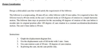 Design Consideration
Design a disk(radial) cam that would satisfy the requirement of the follower.
The follower is a reciprocating, 20 mm off-set, roller follower with 10 mm radius. It is required to have the
follower travel a 40 mm stroke on the cam's outward stroke at 120 degrees of rotation in a simple harmonic
motion. The follower then stays in position for the succeeding 40 degrees of rotation of the cam before it
recedes into its original position after 120 degrees of cam rotation in a constant acceleration/deceleration
motion. The cam's base radius is 50 mm.
Instructions
1. Graph the displacement diagram first.
2. Use the displacement scale of lift/stroke with 1 mm: 1mm.
3. Use cam rotation scale of 20 mm : 20 degrees of cam rotation.
4. In plotting the cam, ink the cam profile only.