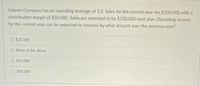 Solemn Company has an operating leverage of 2.O. Sales for the current year are $100,000 with a
contribution margin of $50,000. Sales are expected to be $150,000 next year. Operating income
for the current year can be expected to increase by what amount over the previous year?
O $25,000
O None of the above
O $75,000
O $50,000
