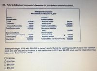 32. Refer to Bellingham Incorporated's December 31, 2019 Balanoe Sheet shown below.
Bellingham Incorporated
Balance Sheet as of December a1, 2019
Assets
Current Assets
Cash
Llabilities
Current Uabitles
S130,000
80,000
Accounts Payable
Notes Payable
S0,000
110,000
$200,000
Inventory
Accounts Recelvables
40,000
Total Current Liabilitles
Total Current Assets
$250,000
Non-current Llabilities
Debt
150,000
Owner's Equity
Non-current Assets
Plant and Equipment (Net)
Patents (Net)
350,000
50,000
220,000
80,000
Common Stock
Retained Earnings
Total Assets
$650.000
Total Liahilities and Owner's Equity 5650,000
Bellingham began 2019 with $240,000 in owner's equity. During the year they issued $30,000 in new common
stock and paid $10,000 in dividends. If their net income for 2019 was $40,000, what was their retained earnings
balance on December 31, 20187
O $30,000
$50,000
O S60,000
O $70,000
