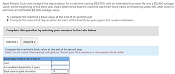 Apex Fitness Club uses straight-line depreciation for a machine costing $29,700, with an estimated four-year life and a $2,450 salvage
value. At the beginning of the third year, Apex determines that the machine has three more years of remaining useful life, after which it
will have an estimated $2,000 salvage value.
1. Compute the machine's book value at the end of its second year.
2. Compute the amount of depreciation for each of the final three years given the revised estimates.
Complete this question by entering your answers in the tabs below.
Required 1 Required 2
Compute the machine's book value at the end of its second year.
Note: Do not round intermediate calculations. Round your final answers to the nearest whole dollar.
Book Value at the End of Year 2:
Cost
Accumulated depreciation 2 years
Book value at point of revision
0