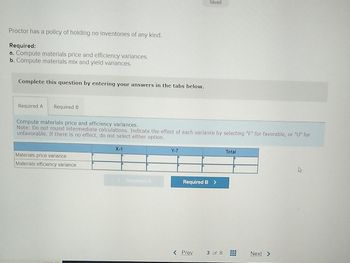 Proctor has a policy of holding no inventories of any kind.
Required:
a. Compute materials price and efficiency variances.
b. Compute materials mix and yield variances.
Complete this question by entering your answers in the tabs below.
Required A
Required B
Saved
Compute materials price and efficiency variances.
Note: Do not round intermediate calculations. Indicate the effect of each variance by selecting "F" for favorable, or "U" for
unfavorable. If there is no effect, do not select either option.
Materials price variance
Materials efficiency variance
X-1
Y-7
Required A
Required B >
Total
< Prev
3 of 8
Next >