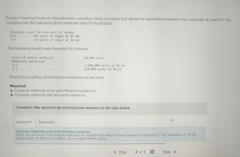 Proctor Cleaning Products manufactures a product using a process that allows for substitution between two materials, X-1 and Y-7. The
company has the following direct materials data for its product:
Standard costs for one unit of output
X-1
Y-7
68 units of input at $1.00
12 units of input at $4.60
The following results were reported for January:
Units of output produced
Materials purchased
X-1
Y-7
18,000 units
1,200,000 units at $1.02
220,000 units at $4.55
Proctor has a policy of holding no inventories of any kind.
Required:
a. Compute materials price and efficiency variances.
b. Compute materials mix and yield variances.
Complete this question by entering your answers in the tabs below.
Required A Required B
Compute materials price and efficiency variances.
Note: Do not round intermediate calculations. Indicate the effect of each variance by selecting "F" for favorable, or "U" for
unfavorable. If there is no effect, do not select either option.
AAN AW NEW
< Prev
3 of 8
Next >