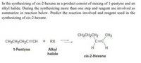 In the synthesizing of cis-2-hexene as a product consist of mixing of 1-pentyne and an
alkyl halide. During the synthesizing more than one step and reagent are involved as
summarize in reaction below. Predict the reaction involved and reagent used in the
synthesizing of cis-2-hexene.
CH3CH2CH2 CH3
C=C
CH3CH2CH2C=CH + RX -
1-Pentyne
H.
Alkyl
halide
cis-2-Hexene
