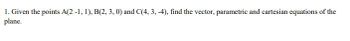 1. Given the points A(2 -1, 1), B(2, 3, 0) and C(4, 3, -4), find the vector, parametric and cartesian equations of the
plane.