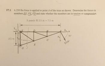 F7.1
A 250 lbs force is applied to point A of the truss as shown. Determine the forces in
members FG, FE, FD and state whether the members are in tension or compression.
2.5 m y
G
3 panels @ 2.5 m = 7.5 m
C
Ay
Ax
60°
250165