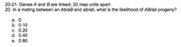 20-21. Genes A and B are linked, 20 map units apart.
20. In a mating between an Ab/aB and ab/ab, what is the likelihood of AB/ab progeny?
а. О
b. 0.10
С. 0.20
d. 0.40
е. 0.80
