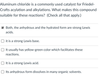 Aluminum chloride is a commonly used catalyst for Friedel-
Crafts acylation and alkylations. What makes this compound
suitable for these reactions? (Check all that apply.)
Both, the anhydrous and the hydrated form are strong Lewis
acids.
O it is a strong Lewis base.
It usually has yellow-green color which facilitates these
reactions.
It is a strong Lewis acid.
O Its anhydrous form dissolves in many organic solvents.
