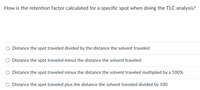 How is the retention factor calculated for a specific spot when doing the TLC analysis?
O Distance the spot traveled divided by the distance the solvent traveled
O Distance the spot traveled minus the distance the solvent traveled
O Distance the spot traveled minus the distance the solvent traveled multiplied by a 100%
O Distance the spot traveled plus the distance the solvent traveled divided by 100
