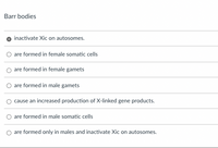 Barr bodies
inactivate Xic on autosomes.
are formed in female somatic cells
are formed in female gamets
are formed in male gamets
cause an increased production of X-linked gene products.
are formed in male somatic cells
are formed only in males and inactivate Xic on autosomes.
