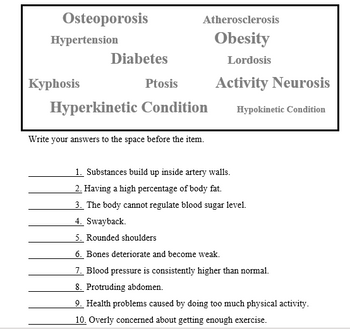 Osteoporosis
Atherosclerosis
Hypertension
Obesity
Diabetes
Lordosis
Куphosis
Activity Neurosis
Ptosis
Hyperkinetic Condition
Hypokinetic Condition
Write your answers to the space before the item.
1. Substances build up inside artery walls.
2. Having a high percentage of body fat.
3. The body cannot regulate blood sugar level.
4. Swayback.
5. Rounded shoulders
6. Bones deteriorate and become weak.
7. Blood pressure is consistently higher than normal.
8. Protruding abdomen.
9. Health problems caused by doing too much physical activity.
10. Overly concerned about getting enough exercise.
