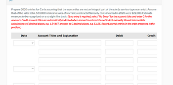 Prepare 2020 entries for Carla assuming that the warranties are not an integral part of the sale (a service-type warranty). Assume
that of the sales total, $53,000 relates to sales of warranty contracts.Warranty costs incurred in 2020 were $22,000. Estimate
revenues to be recognized on a straight-line basis. (If no entry is required, select "No Entry" for the account titles and enter O for the
amounts. Credit account titles are automatically indented when amount is entered. Do not indent manually. Round intermediate
calculations to 5 decimal places, e.g. 1.54657 answers to O decimal places, e.g. 5,125. Record journal entries in the order presented in the
problem.)
Date
Account Titles and Explanation
Debit
Credit