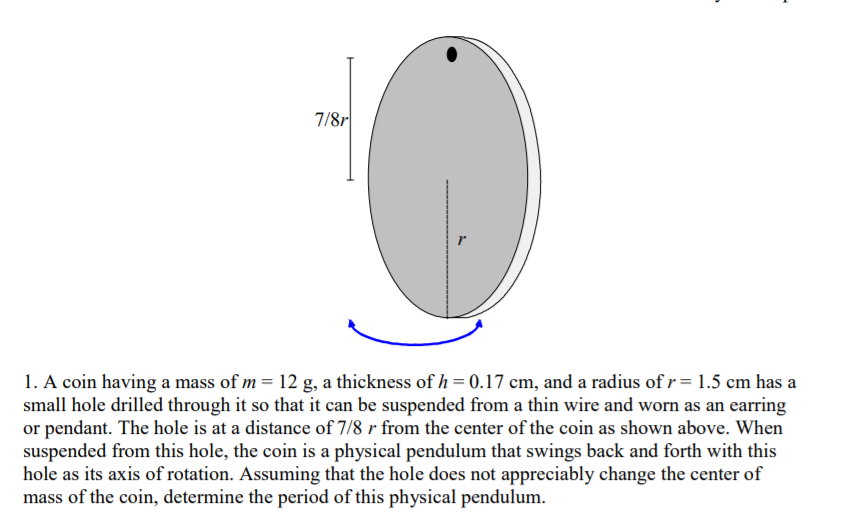 1. A coin having a mass of m = 12 g, a thickness of h = 0.17 cm, and a radius of r= 1.5 cm has a
small hole drilled through it so that it can be suspended from a thin wire and worn as an earring
or pendant. The hole is at a distance of 7/8 r from the center of the coin as shown above. When
suspended from this hole, the coin is a physical pendulum that swings back and forth with this
hole as its axis of rotation. Assuming that the hole does not appreciably change the center of
mass of the coin, determine the period of this physical pendulum.
