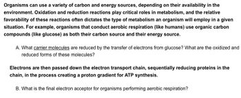 Organisms can use a variety of carbon and energy sources, depending on their availability in the
environment. Oxidation and reduction reactions play critical roles in metabolism, and the relative
favorability of these reactions often dictates the type of metabolism an organism will employ in a given
situation. For example, organisms that conduct aerobic respiration (like humans) use organic carbon
compounds (like glucose) as both their carbon source and their energy source.
A. What carrier molecules are reduced by the transfer of electrons from glucose? What are the oxidized and
reduced forms of these molecules?
Electrons are then passed down the electron transport chain, sequentially reducing proteins in the
chain, in the process creating a proton gradient for ATP synthesis.
B. What is the final electron acceptor for organisms performing aerobic respiration?