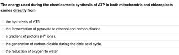 The energy used during the chemiosmotic synthesis of ATP in both mitochondria and chloroplasts
comes directly from
the hydrolysis of ATP.
o the fermentation of pyruvate to ethanol and carbon dioxide.
O a gradient of protons (H+ ions).
the generation of carbon dioxide during the citric acid cycle.
o the reduction of oxygen to water.