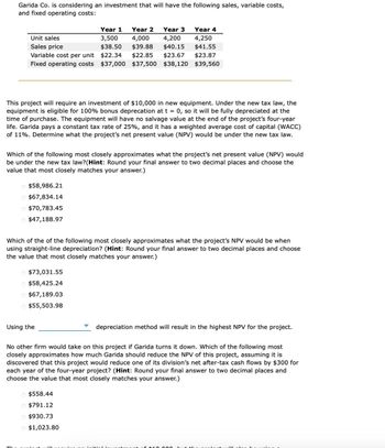 Garida Co. is considering an investment that will have the following sales, variable costs,
and fixed operating costs:
Unit sales
Sales price
Year 1
3,500
$38.50
Year 2
4,000
$39.88
Year 3
4,200
Year 4
4,250
$40.15 $41.55
$22.34 $22.85
$23.67 $23.87
Variable cost per unit
Fixed operating costs $37,000 $37,500 $38,120 $39,560
This project will require an investment of $10,000 in new equipment. Under the new tax law, the
equipment is eligible for 100% bonus deprecation at t = 0, so it will be fully depreciated at the
time of purchase. The equipment will have no salvage value at the end of the project's four-year
life. Garida pays a constant tax rate of 25%, and it has a weighted average cost of capital (WACC)
of 11%. Determine what the project's net present value (NPV) would be under the new tax law.
Which of the following most closely approximates what the project's net present value (NPV) would
be under the new tax law? (Hint: Round your final answer to two decimal places and choose the
value that most closely matches your answer.)
$58,986.21
$67,834.14
$70,783.45
$47,188.97
Which of the of the following most closely approximates what the project's NPV would be when
using straight-line depreciation? (Hint: Round your final answer to two decimal places and choose
the value that most closely matches your answer.)
$73,031.55
$58,425.24
$67,189.03
$55,503.98
Using the
depreciation method will result in the highest NPV for the project.
No other firm would take on this project if Garida turns it down. Which of the following most
closely approximates how much Garida should reduce the NPV of this project, assuming it is
discovered that this project would reduce one of its division's net after-tax cash flows by $300 for
each year of the four-year project? (Hint: Round your final answer to two decimal places and
choose the value that most closely matches your answer.)
$558.44
$791.12
$930.73
$1,023.80