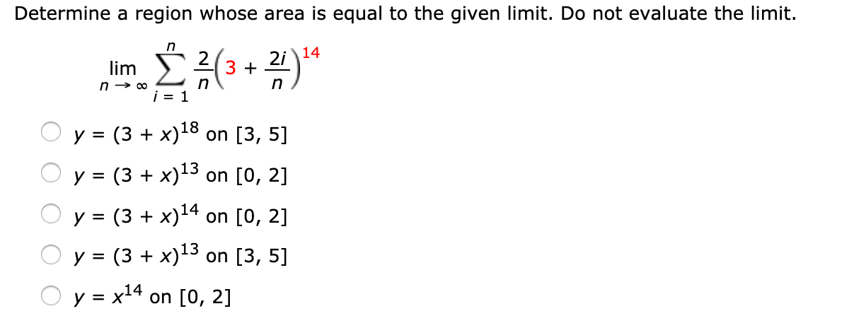 Determine a region whose area is equal to the given limit. Do not evaluate the limit.
in
lim
(3 + 24*
2i 14
у 3 (3 + х)18 on [3, 5]
y = (3 + x)13 on [0, 2]
у 3 (3 + х)14 on [0, 2]
O y = (3 + x)13 on [3, 5]
y = x14
on [0, 2]
%3D
