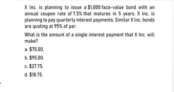 X Inc. is planning to issue a $1,000 face-value bond with an
annual coupon rate of 7.5% that matures in 5 years. X Inc. is
planning to pay quarterly interest payments. Similar X Inc. bonds
are quoting at 95% of par.
What is the amount of a single interest payment that X Inc. will
make?
a. $75.00.
b. $95.00.
C. $27.75.
d. $18.75.